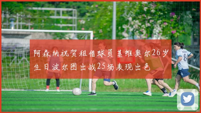 阿森纳祝贺租借球员基维奥尔26岁生日波尔图出战25场表现出色