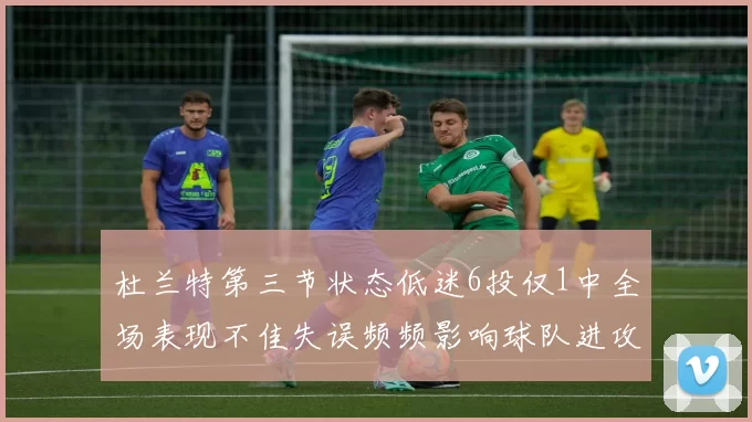 杜兰特第三节状态低迷6投仅1中全场表现不佳失误频频影响球队进攻
