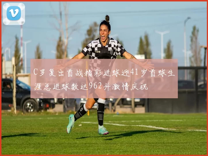 C罗复出首战精彩进球迎41岁首球生涯总进球数达962并激情庆祝