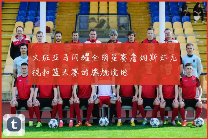 文班亚马闪耀全明星赛詹姆斯却无视扣篮大赛的尴尬境地