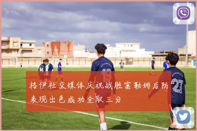 格伊社交媒体庆祝战胜富勒姆后防表现出色成功全取三分