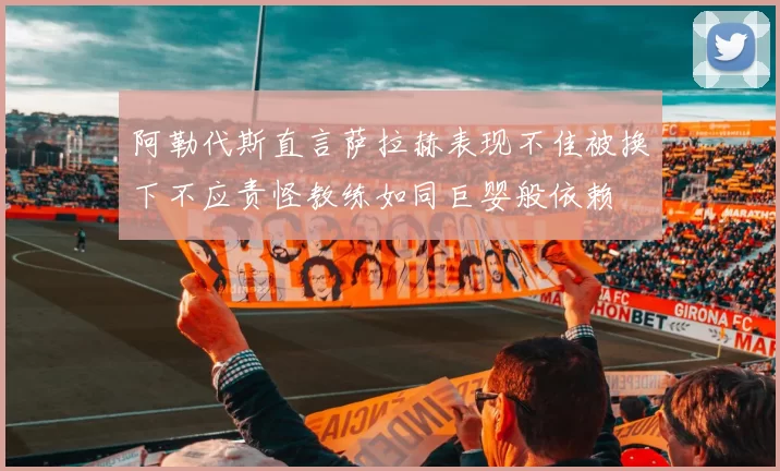 阿勒代斯直言萨拉赫表现不佳被换下不应责怪教练如同巨婴般依赖
