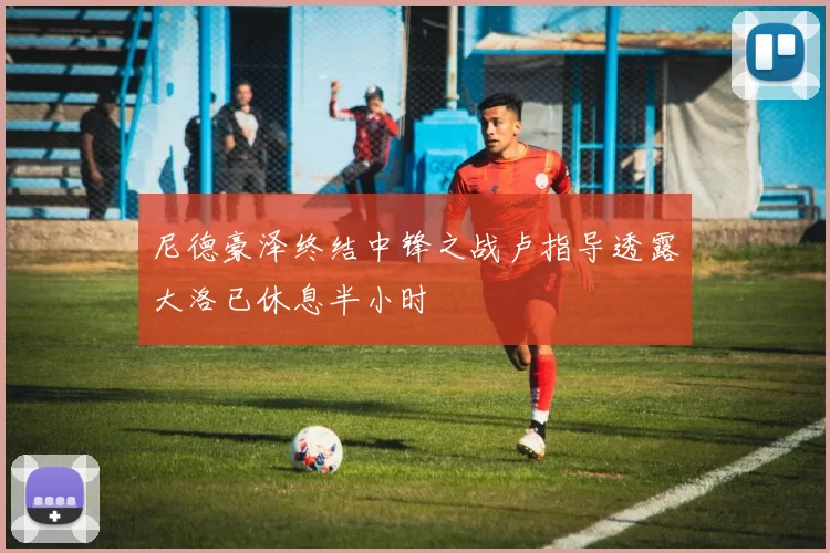 尼德豪泽终结中锋之战卢指导透露大洛已休息半小时