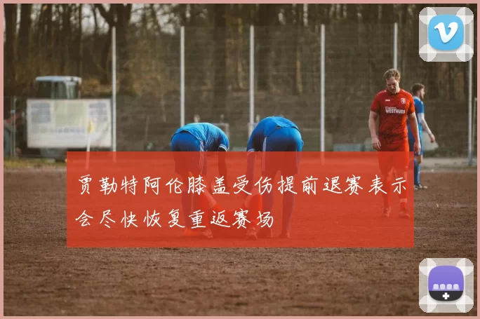 贾勒特阿伦膝盖受伤提前退赛表示会尽快恢复重返赛场