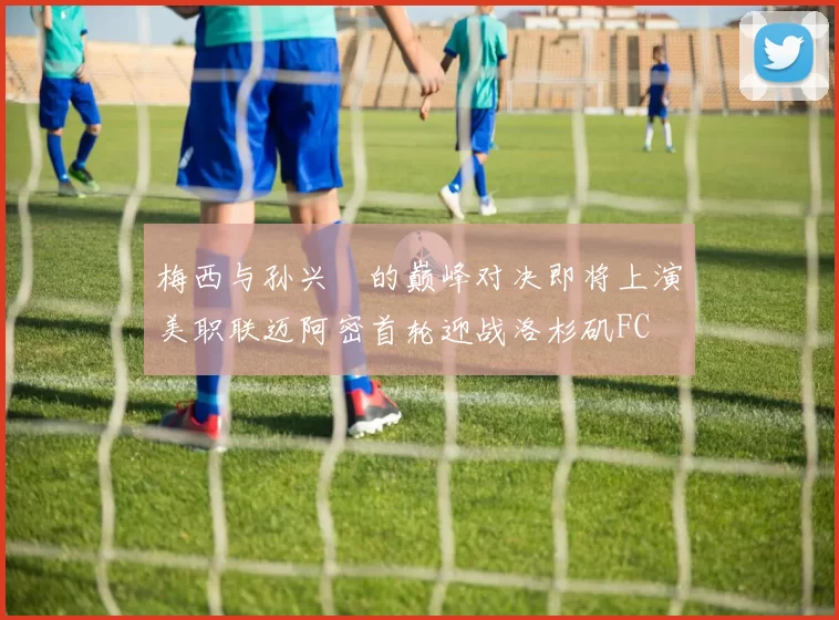梅西与孙兴慜的巅峰对决即将上演美职联迈阿密首轮迎战洛杉矶FC