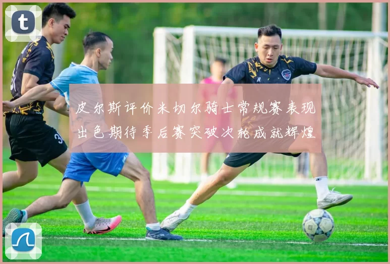 皮尔斯评价米切尔骑士常规赛表现出色期待季后赛突破次轮成就辉煌