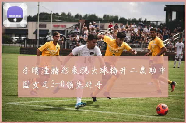 李晴潼精彩表现头球梅开二度助中国女足3-0领先对手