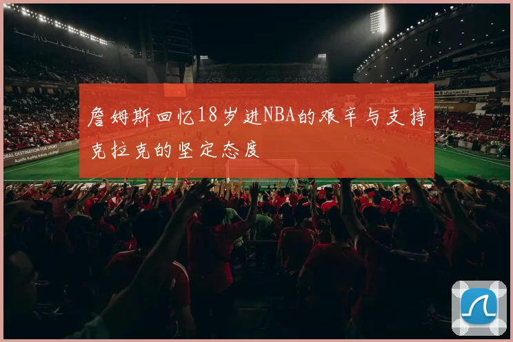 詹姆斯回忆18岁进NBA的艰辛与支持克拉克的坚定态度