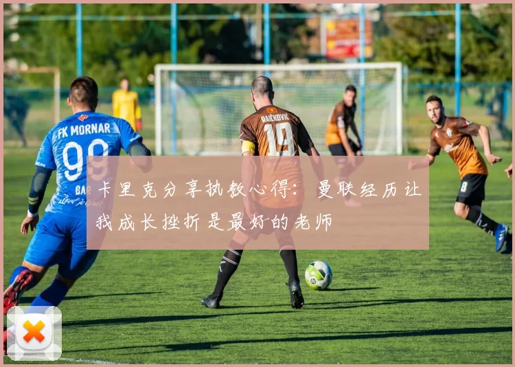 卡里克分享执教心得：曼联经历让我成长挫折是最好的老师