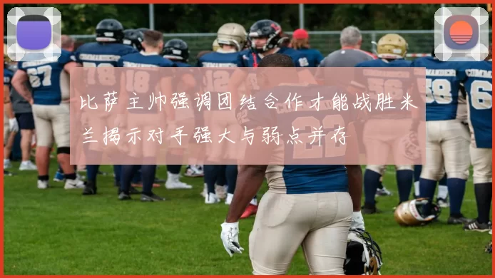 比萨主帅强调团结合作才能战胜米兰揭示对手强大与弱点并存