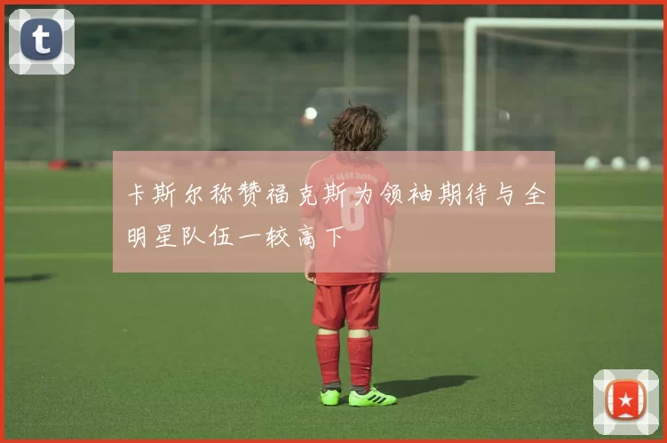 卡斯尔称赞福克斯为领袖期待与全明星队伍一较高下