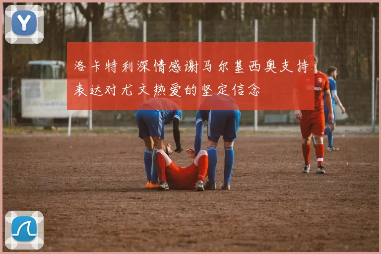 洛卡特利深情感谢马尔基西奥支持表达对尤文热爱的坚定信念