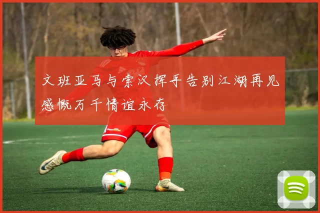 文班亚马与索汉挥手告别江湖再见感慨万千情谊永存