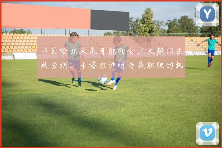 卡瓦哈尔未来可能转会三大热门去处分析：卡塔尔沙特与美职联的机会