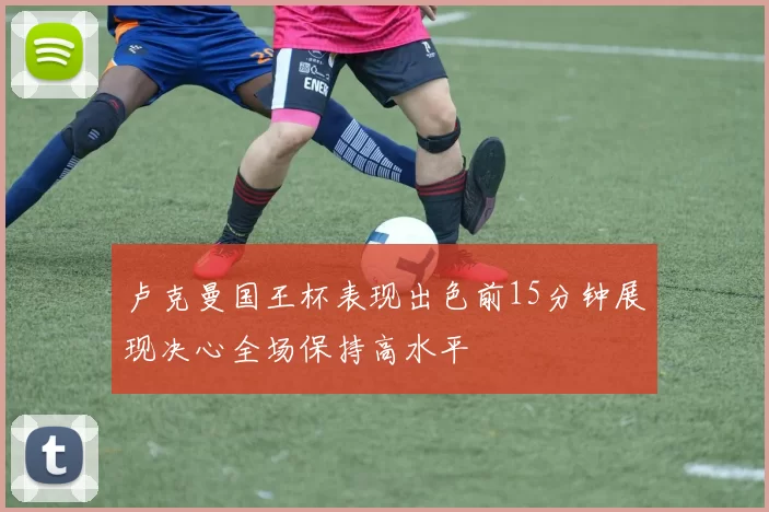 卢克曼国王杯表现出色前15分钟展现决心全场保持高水平