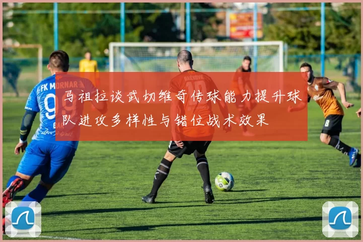 马祖拉谈武切维奇传球能力提升球队进攻多样性与错位战术效果