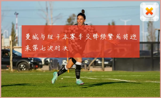 曼城与纽卡本赛季交锋频繁或将迎来第七次对决