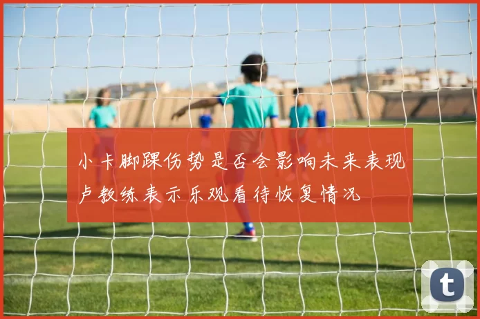 小卡脚踝伤势是否会影响未来表现卢教练表示乐观看待恢复情况