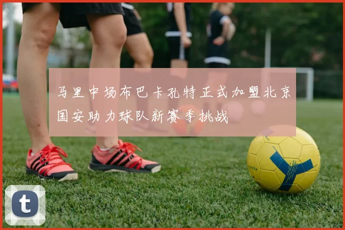 马里中场布巴卡孔特正式加盟北京国安助力球队新赛季挑战