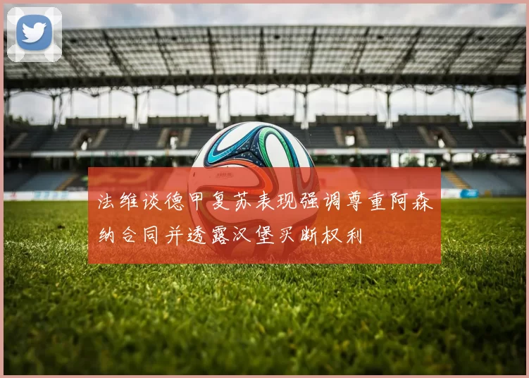 法维谈德甲复苏表现强调尊重阿森纳合同并透露汉堡买断权利