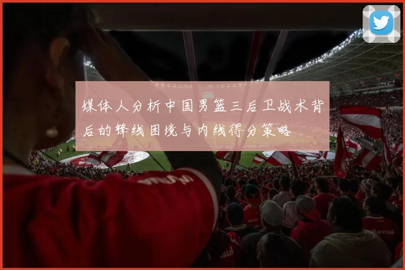 媒体人分析中国男篮三后卫战术背后的锋线困境与内线得分策略