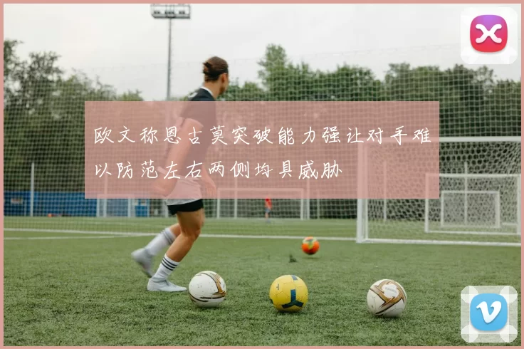 欧文称恩古莫突破能力强让对手难以防范左右两侧均具威胁